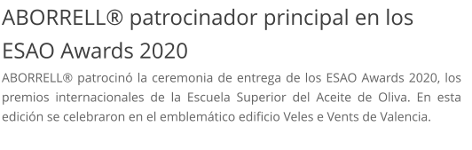 ABORRELL® patrocinador principal en los ESAO Awards 2020 ABORRELL® patrocinó la ceremonia de entrega de los ESAO Awards 2020, los premios internacionales de la Escuela Superior del Aceite de Oliva. En esta edición se celebraron en el emblemático edificio Veles e Vents de Valencia.